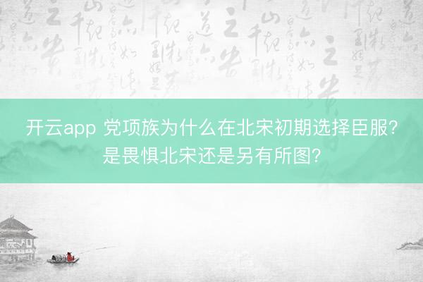 開云app 黨項族為什么在北宋初期選擇臣服?是畏懼北宋還是另有所圖?