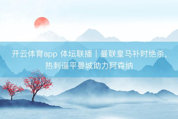 開云體育app 體壇聯(lián)播|曼聯(lián)皇馬補時絕殺,熱刺逼平曼城助力阿森納