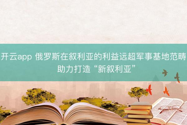 開云app 俄羅斯在敘利亞的利益遠(yuǎn)超軍事基地范疇  助力打造 “新敘利亞”