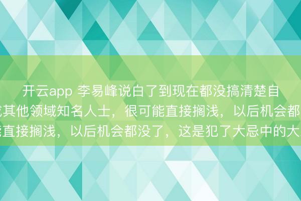 開云app 李易峰說白了到現在都沒搞清楚自己言論的嚴重性，換成其他領域知名人士，很可能直接擱淺，以后機會都沒了，這是犯了大忌中的大忌