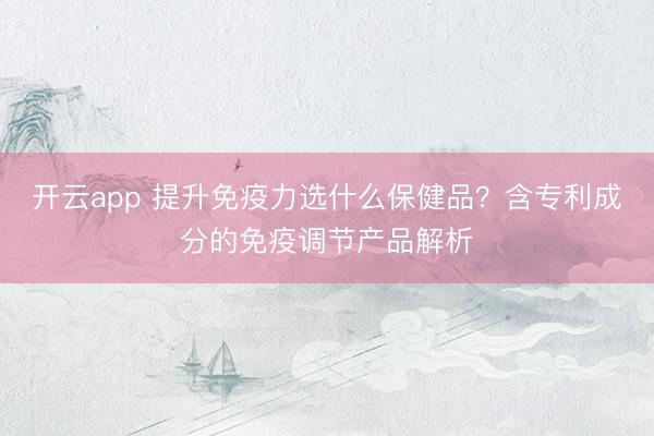 開云app 提升免疫力選什么保健品?含專利成分的免疫調節產品解析