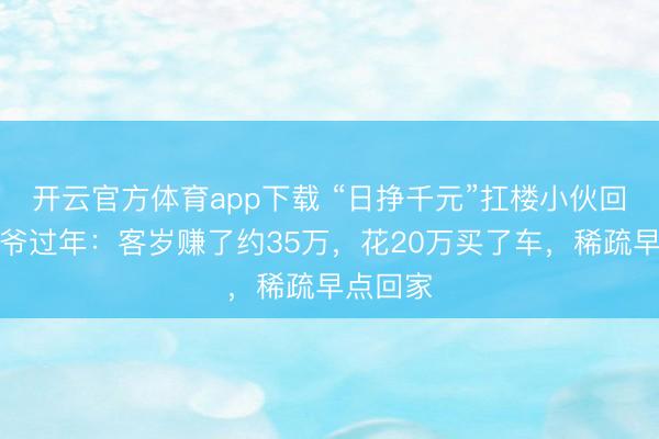 開云官方體育app下載 “日掙千元”扛樓小伙回家陪爺爺過年:客歲賺了約35萬,花20萬買了車,稀疏早點(diǎn)回家
