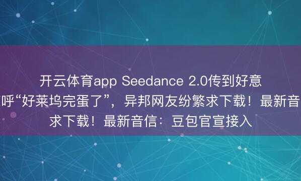 開云體育app Seedance 2.0傳到好意思國，導演用后驚呼“好萊塢完蛋了”，異邦網友紛繁求下載！最新音信：豆包官宣接入
